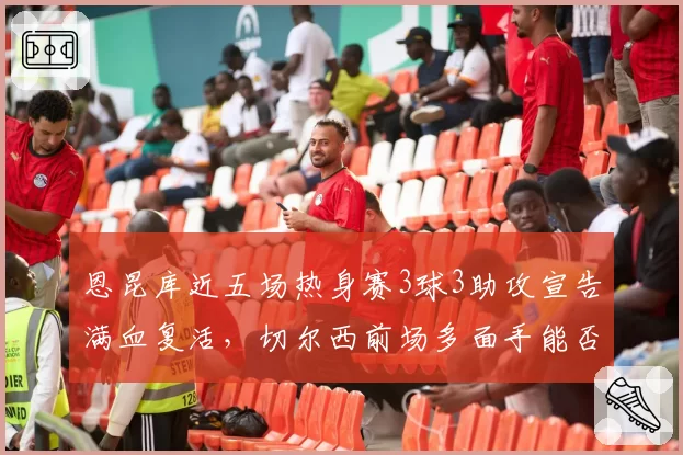 恩昆库近五场热身赛3球3助攻宣告满血复活，切尔西前场多面手能否重返法国队？